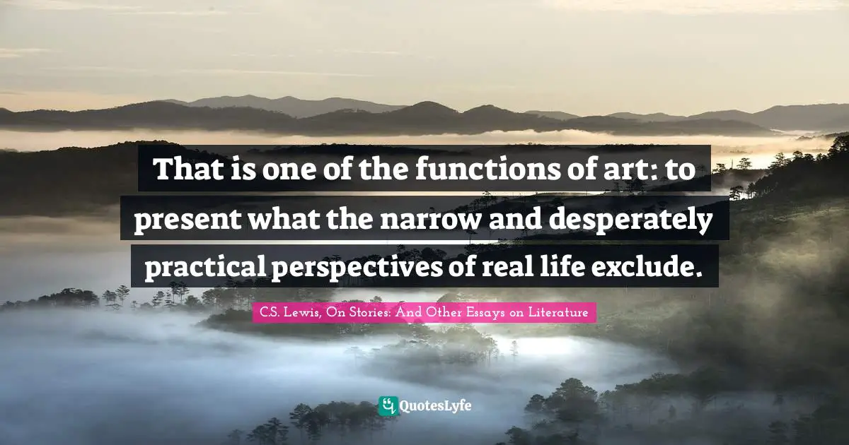 That is one of the functions of art: to present what the narrow and desperately practical perspectives of real life exclude.