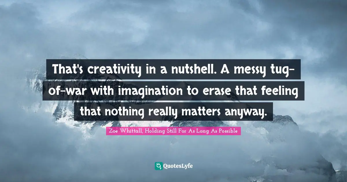 That's creativity in a nutshell. A messy tug-of-war with imagination to erase that feeling that nothing really matters anyway.