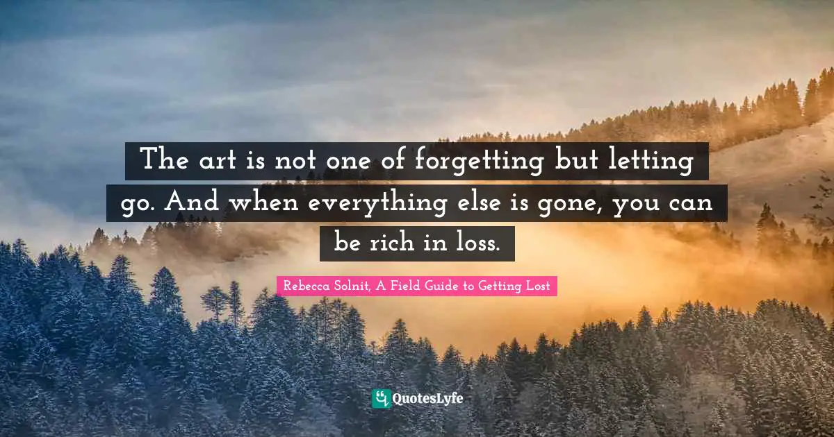 The art is not one of forgetting but letting go. And when everything else is gone, you can be rich in loss.