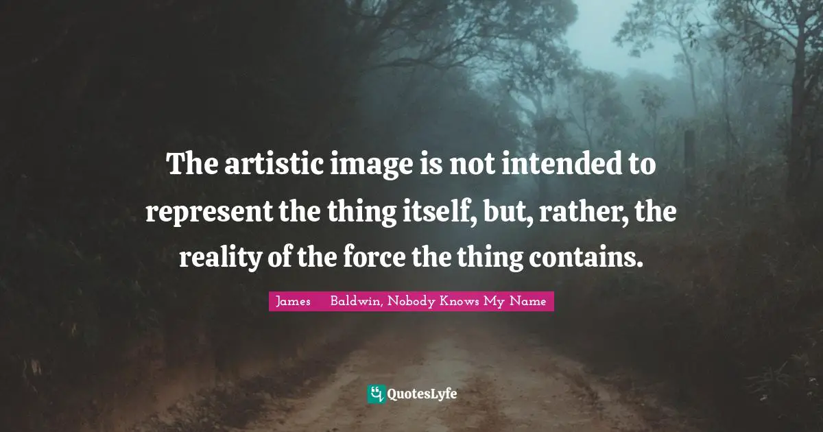 James     Baldwin Quotes: "The artistic image is not intended to represent the thing itself, but, rather, the reality of the force the thing contains."
