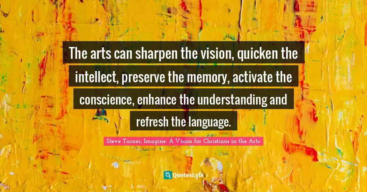 The arts can sharpen the vision, quicken the intellect, preserve the memory, activate the conscience, enhance the understanding and refresh the language.