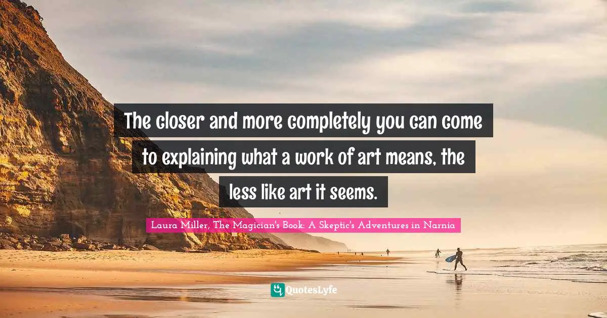 The closer and more completely you can come to explaining what a work of art means, the less like art it seems.