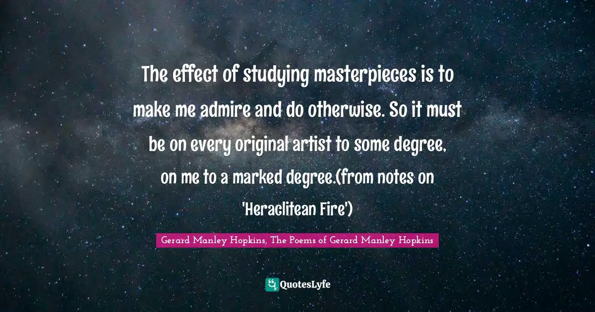 Gerard Manley Hopkins Quotes: "The effect of studying masterpieces is to make me admire and do otherwise. So it must be on every original artist to some degree, on me to a marked degree.(from notes on 'Heraclitean Fire')"