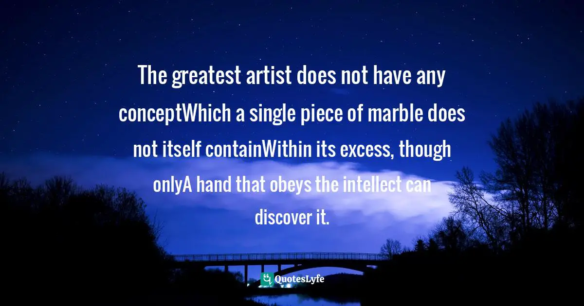 The greatest artist does not have any conceptWhich a single piece of marble does not itself containWithin its excess, though onlyA hand that obeys the intellect can discover it.