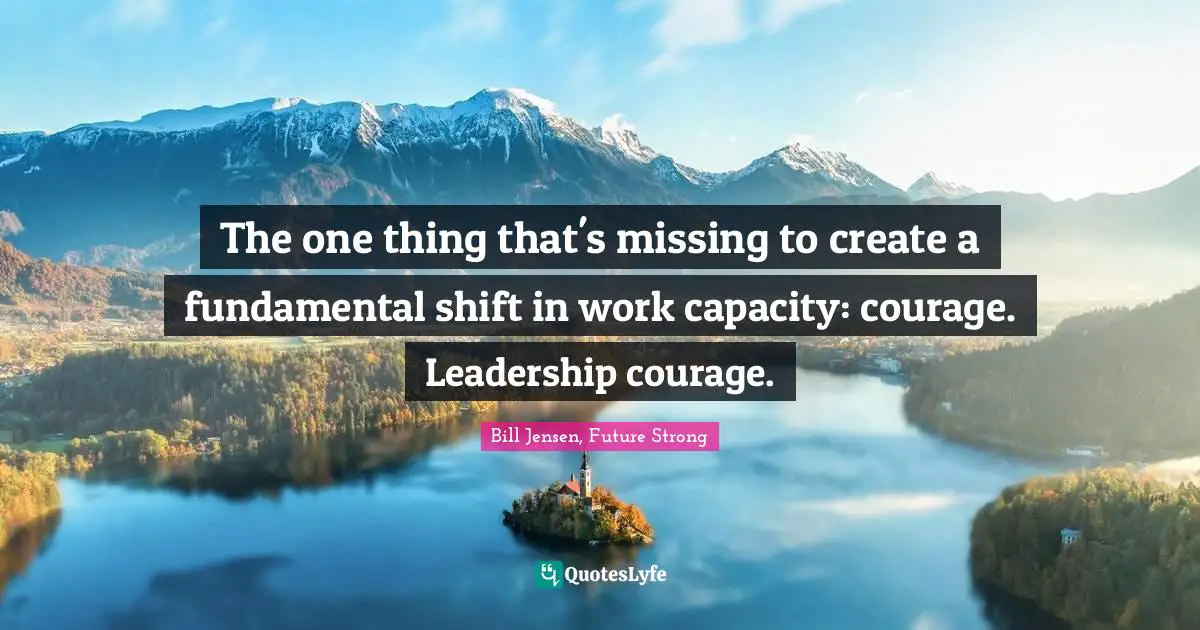 The one thing that's missing to create a fundamental shift in work capacity: courage. Leadership courage.