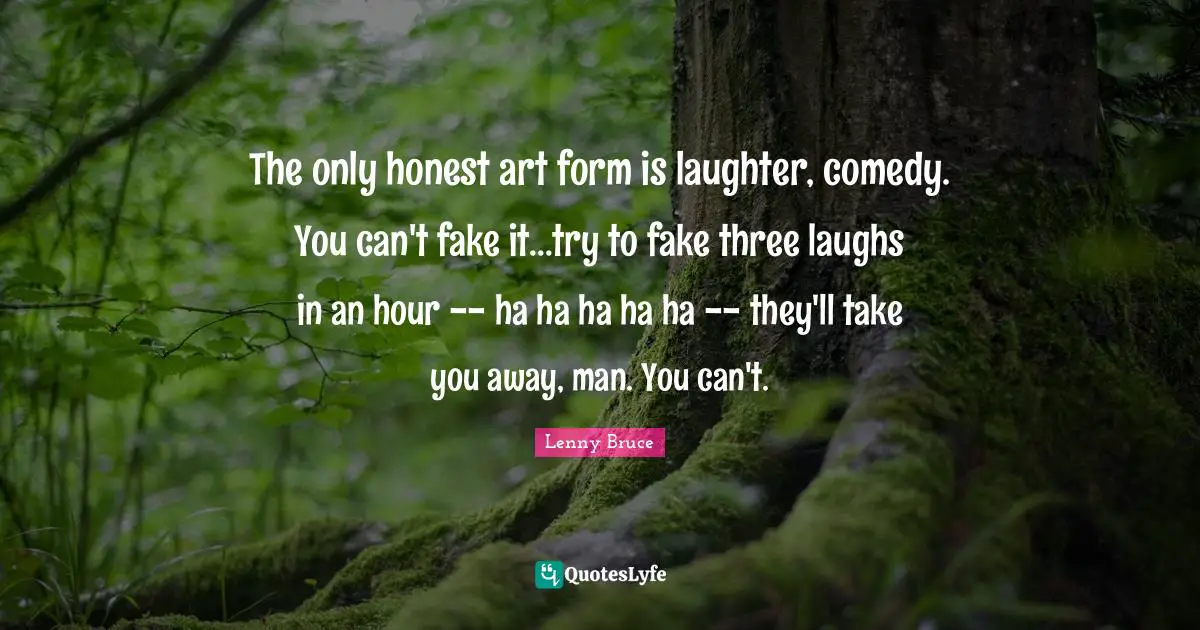 The only honest art form is laughter, comedy. You can't fake it...try to fake three laughs in an hour -- ha ha ha ha ha -- they'll take you away, man. You can't.