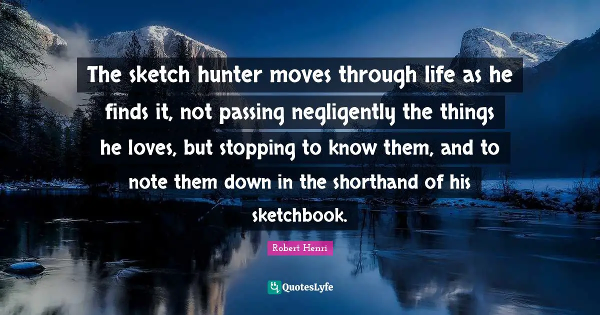 Robert Henri Quotes: "The sketch hunter moves through life as he finds it, not passing negligently the things he loves, but stopping to know them, and to note them down in the shorthand of his sketchbook."