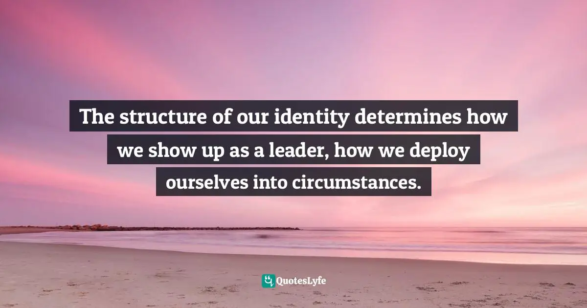 The structure of our identity determines how we show up as a leader, how we deploy ourselves into circumstances.