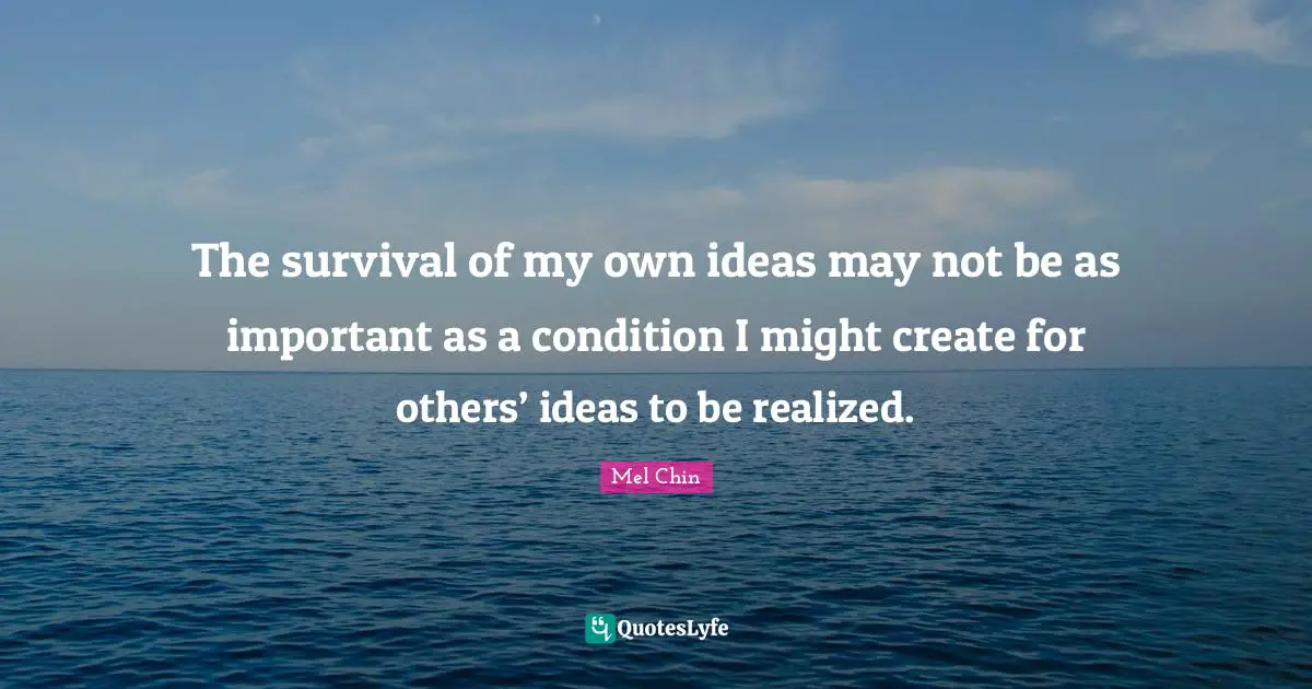 The survival of my own ideas may not be as important as a condition I might create for others’ ideas to be realized.