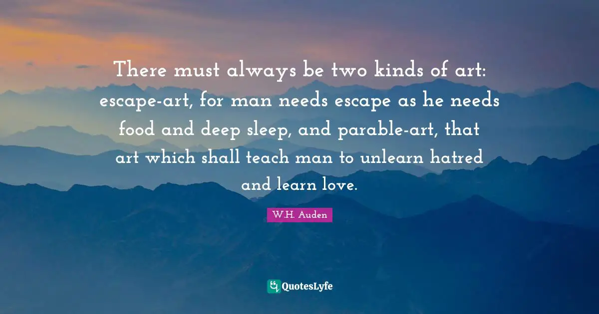 There must always be two kinds of art: escape-art, for man needs escape as he needs food and deep sleep, and parable-art, that art which shall teach man to unlearn hatred and learn love.