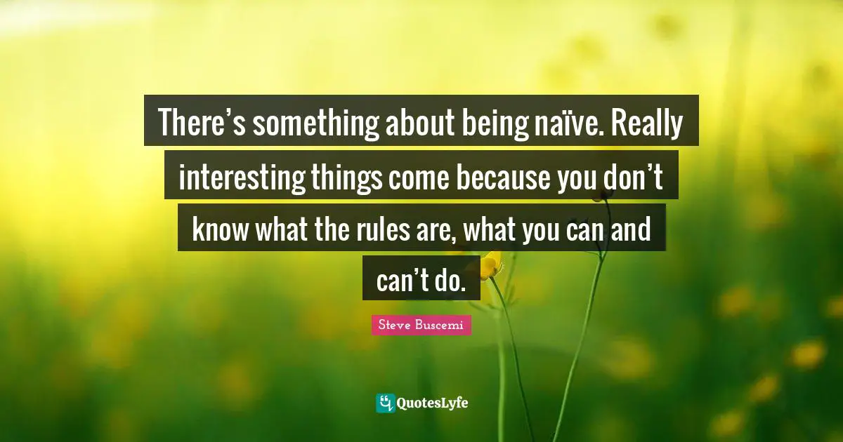 There’s something about being naïve. Really interesting things come because you don’t know what the rules are, what you can and can’t do.