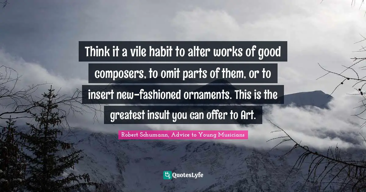 Think it a vile habit to alter works of good composers, to omit parts of them, or to insert new-fashioned ornaments. This is the greatest insult you can offer to Art.