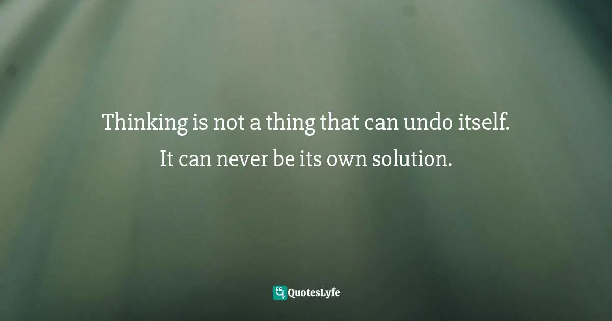 Thinking is not a thing that can undo itself. It can never be its own solution.