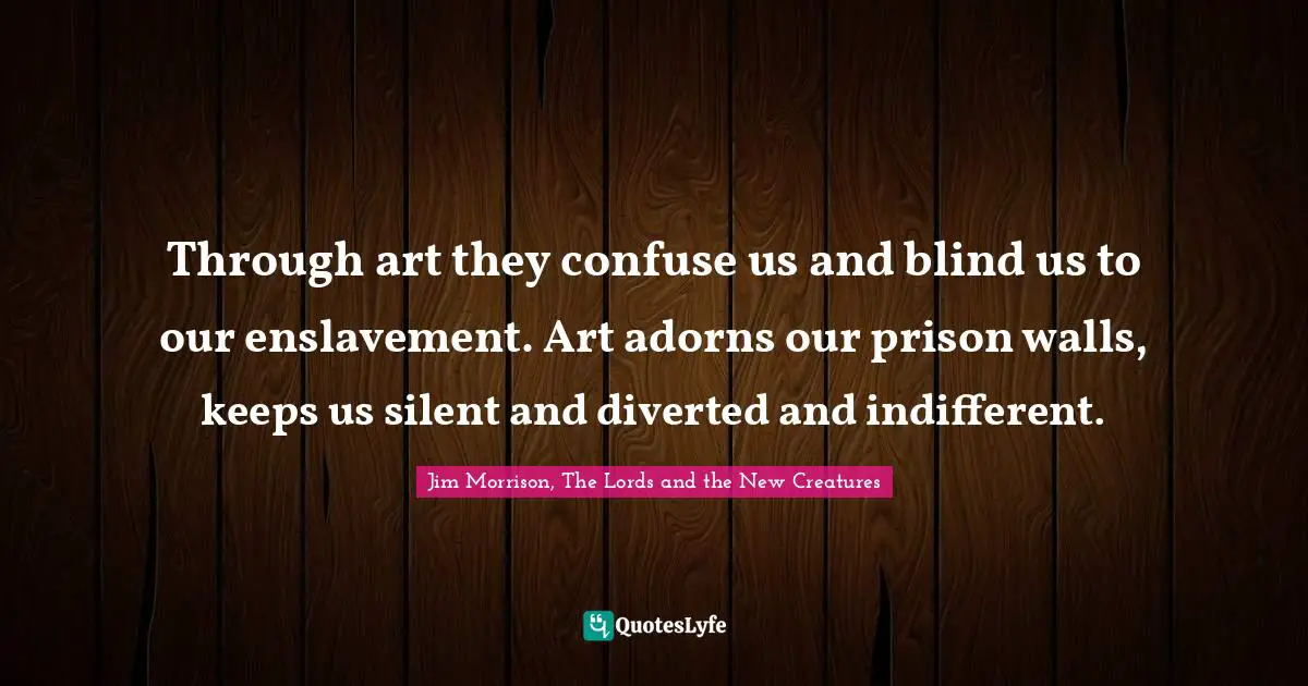 Jim Morrison, The Lords and the New Creatures Quotes: Through art they confuse us and blind us to our enslavement. Art adorns our prison walls, keeps us silent and diverted and indifferent.