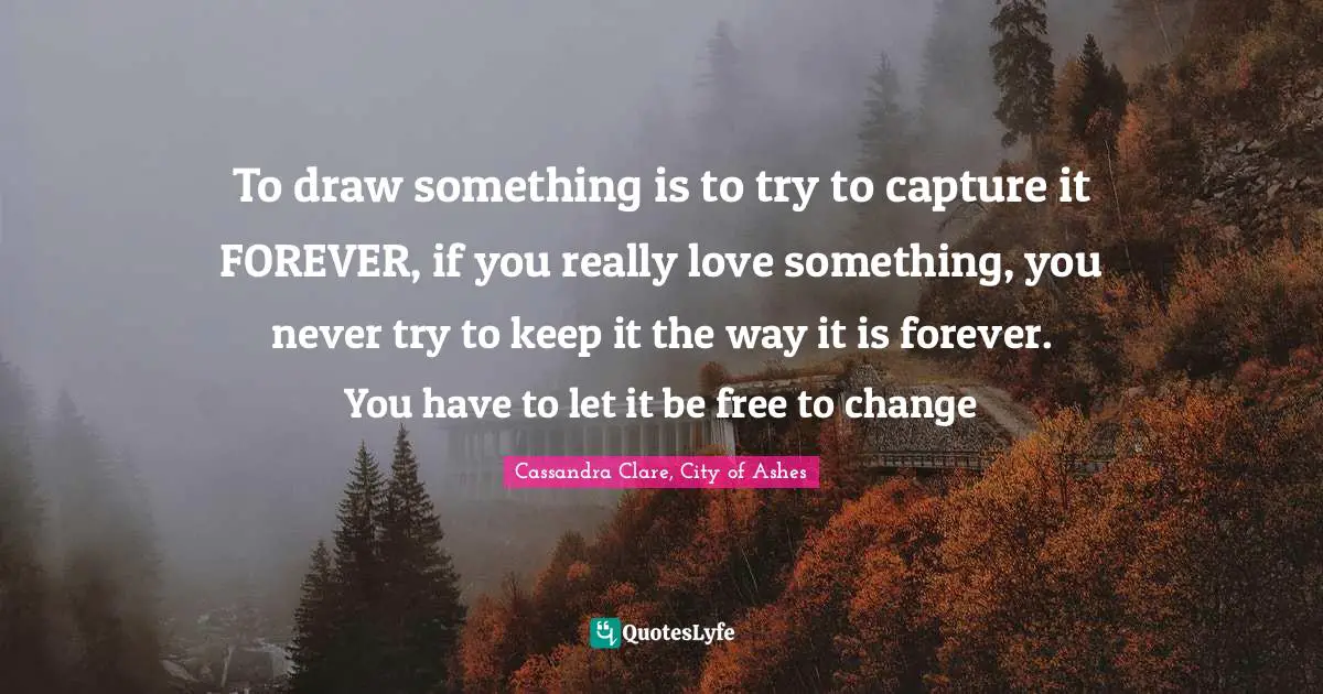 To draw something is to try to capture it FOREVER, if you really love something, you never try to keep it the way it is forever. You have to let it be free to change