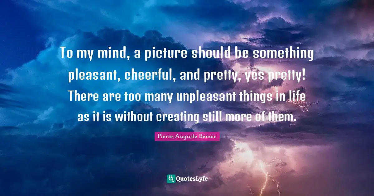 Pierre-Auguste Renoir Quotes: "To my mind, a picture should be something pleasant, cheerful, and pretty, yes pretty! There are too many unpleasant things in life as it is without creating still more of them."