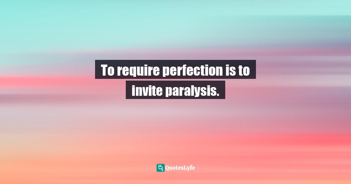 To require perfection is to invite paralysis.