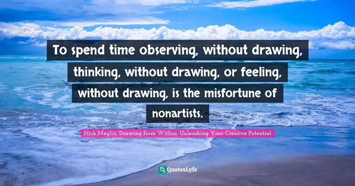 To spend time observing, without drawing, thinking, without drawing, or feeling, without drawing, is the misfortune of nonartists.