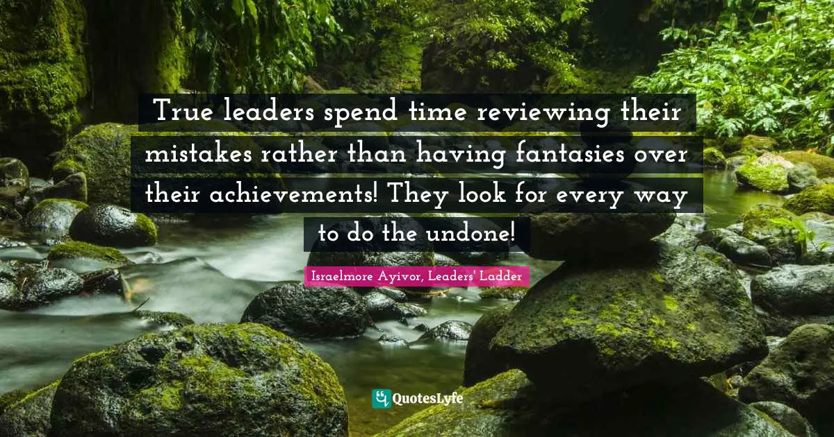 True leaders spend time reviewing their mistakes rather than having fantasies over their achievements! They look for every way to do the undone!