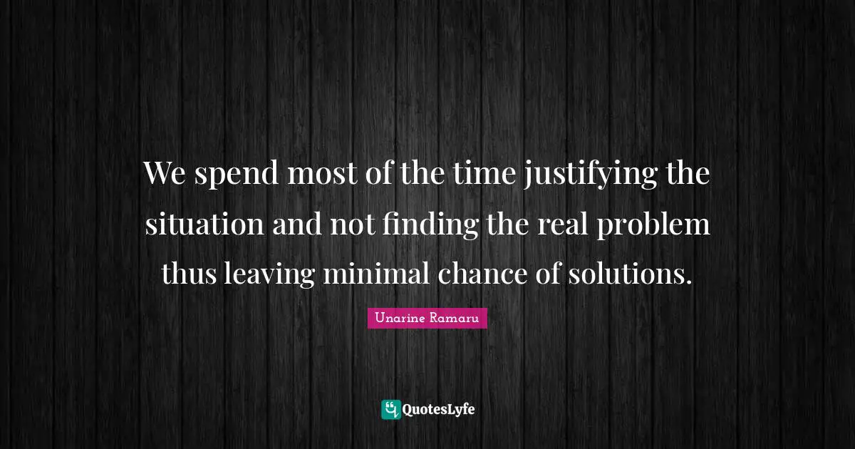 We spend most of the time justifying the situation and not finding the real problem thus leaving minimal chance of solutions.