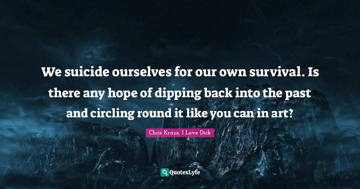 We suicide ourselves for our own survival. Is there any hope of dipping back into the past and circling round it like you can in art?