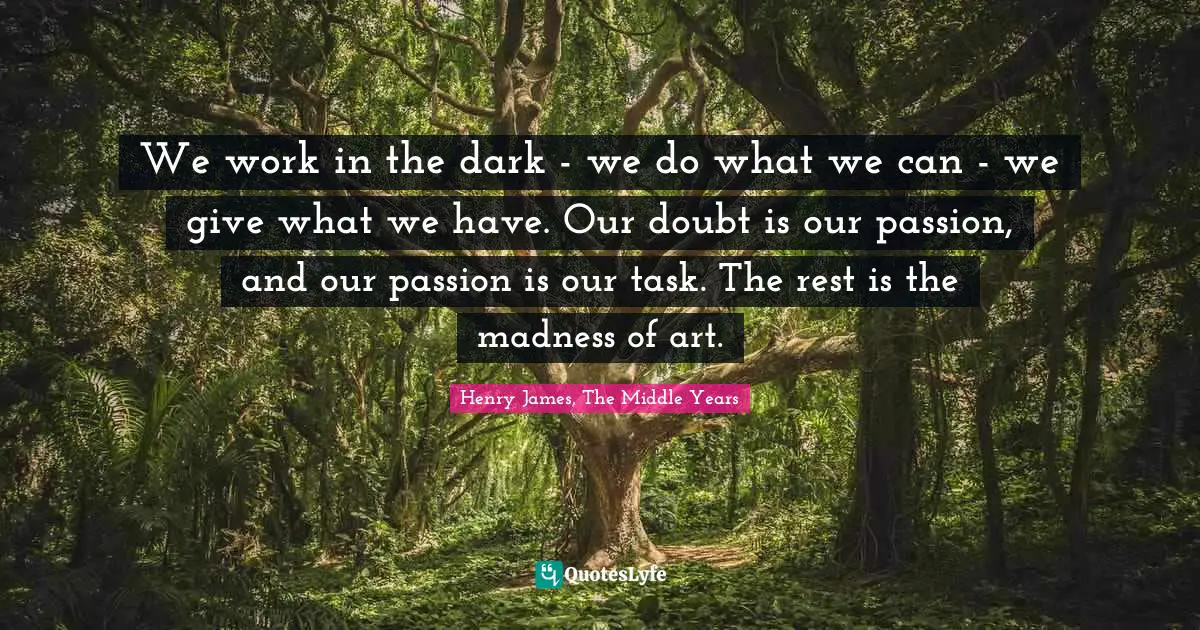 We work in the dark - we do what we can - we give what we have. Our doubt is our passion, and our passion is our task. The rest is the madness of art.