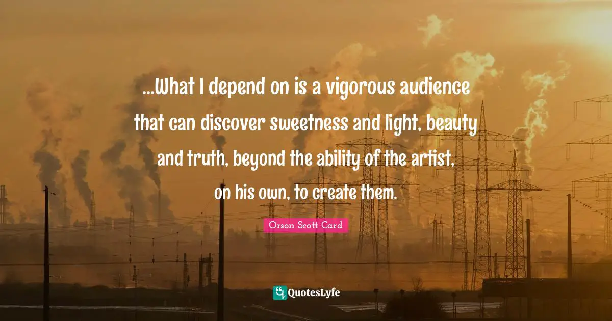 Orson Scott Card Quotes: "...What I depend on is a vigorous audience that can discover sweetness and light, beauty and truth, beyond the ability of the artist, on his own, to create them."