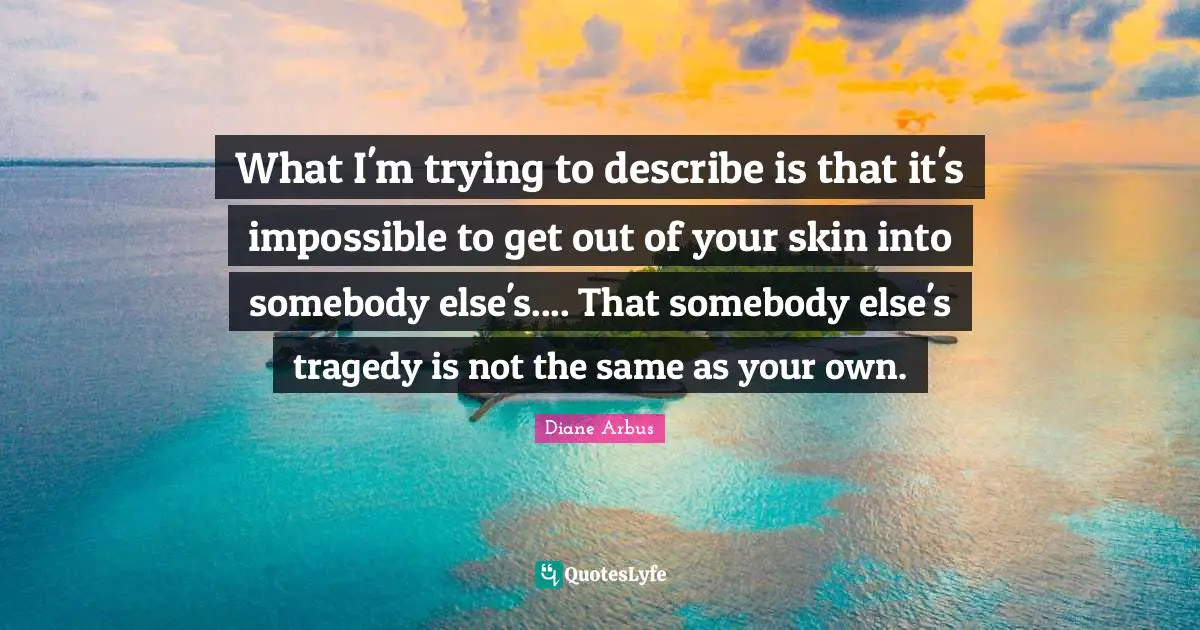 Diane Arbus Quotes: "What I'm trying to describe is that it's impossible to get out of your skin into somebody else's.... That somebody else's tragedy is not the same as your own."