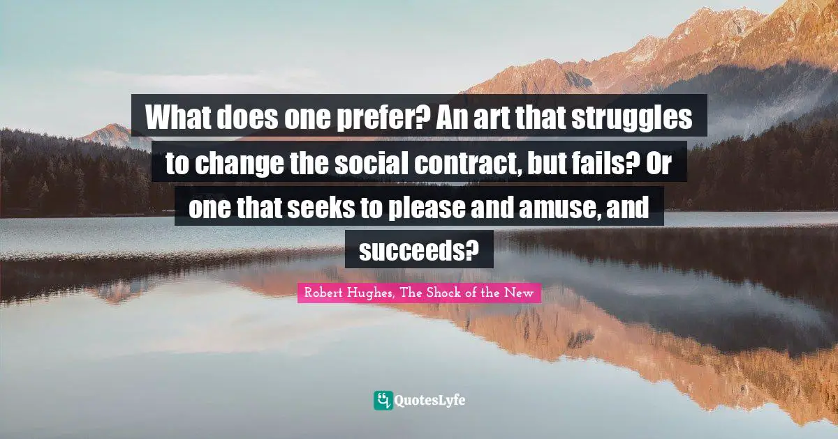 What does one prefer? An art that struggles to change the social contract, but fails? Or one that seeks to please and amuse, and succeeds?
