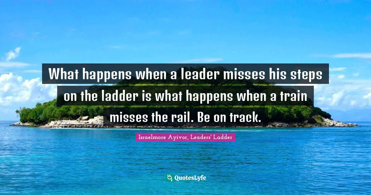 Israelmore Ayivor, Leaders' Ladder Quotes: What happens when a leader misses his steps on the ladder is what happens when a train misses the rail. Be on track.