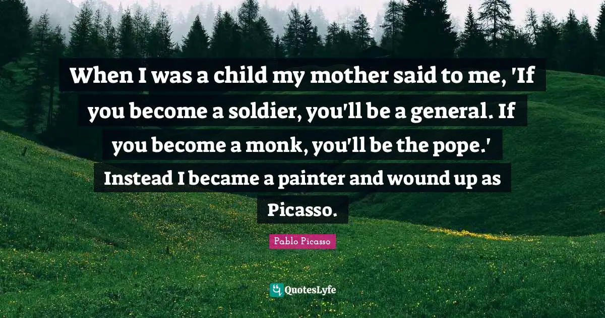 When I was a child my mother said to me, 'If you become a soldier, you'll be a general. If you become a monk, you'll be the pope.' Instead I became a painter and wound up as Picasso.