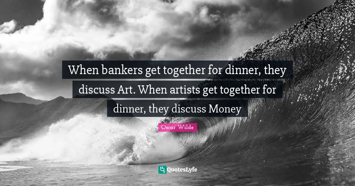 When bankers get together for dinner, they discuss Art. When artists get together for dinner, they discuss Money