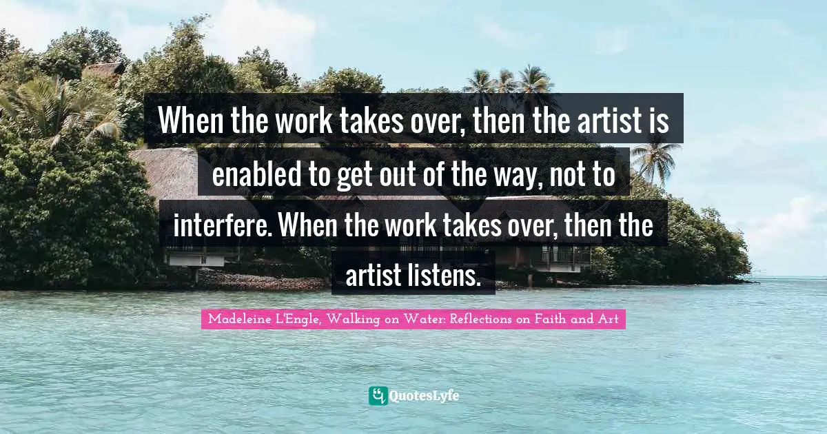 When the work takes over, then the artist is enabled to get out of the way, not to interfere. When the work takes over, then the artist listens.
