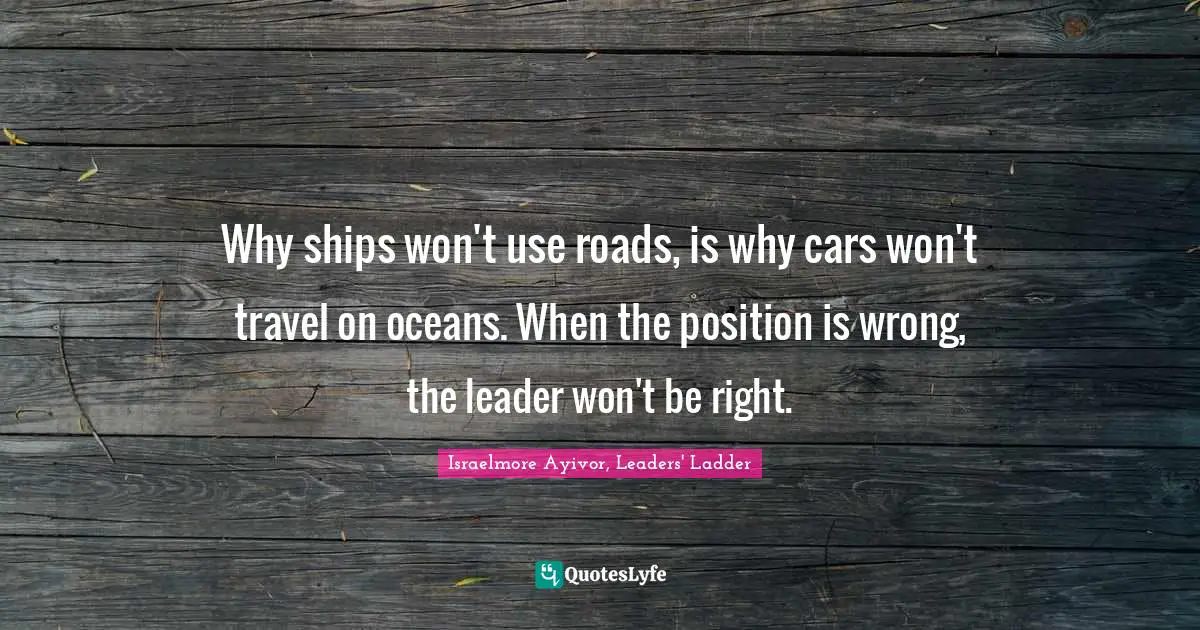Israelmore Ayivor, Leaders' Ladder Quotes: Why ships won't use roads, is why cars won't travel on oceans. When the position is wrong, the leader won't be right.