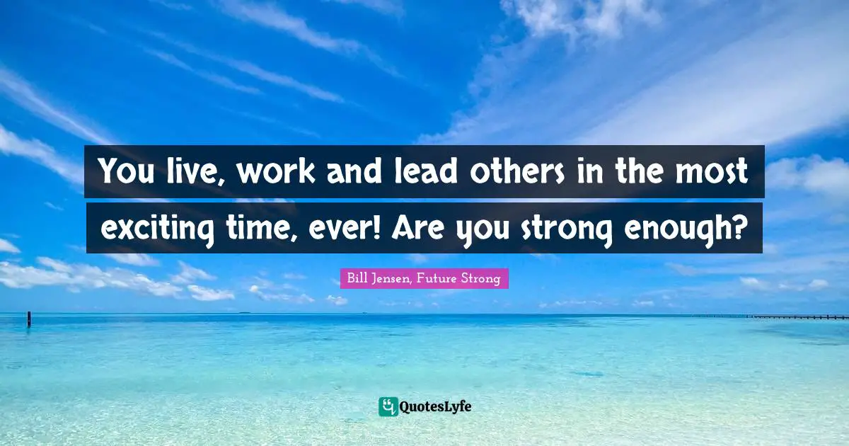 You live, work and lead others in the most exciting time, ever! Are you strong enough?
