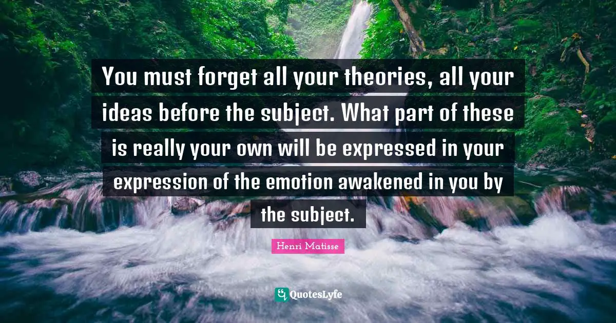 You must forget all your theories, all your ideas before the subject. What part of these is really your own will be expressed in your expression of the emotion awakened in you by the subject.