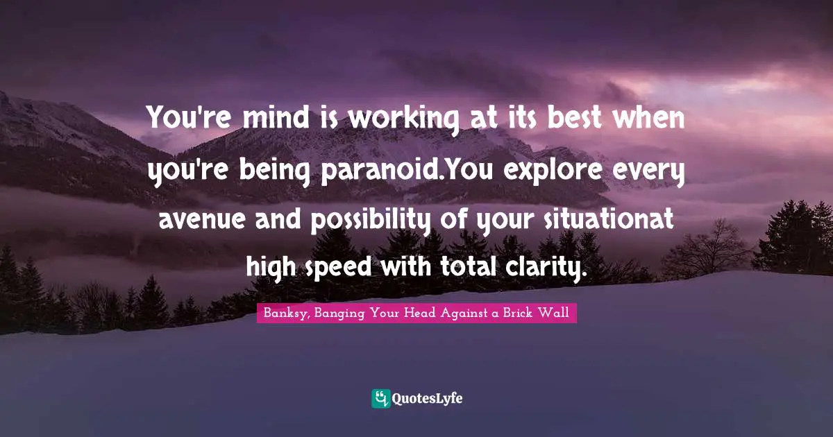 Banksy, Banging Your Head Against A Brick Wall Quotes: "You're mind is working at its best when you're being paranoid.You explore every avenue and possibility of your situationat high speed with total clarity."