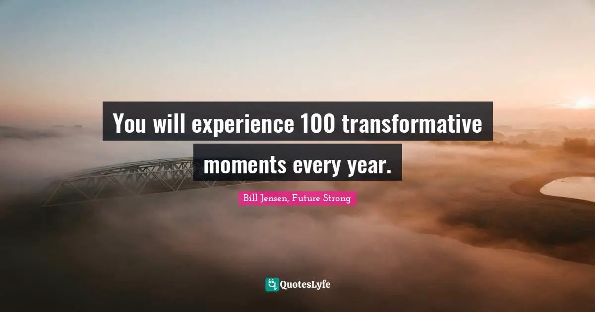 You will experience 100 transformative moments every year.