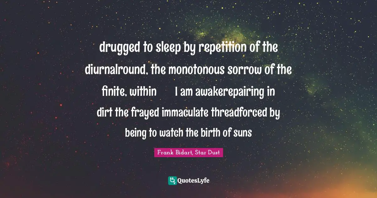 drugged to sleep by repetition of the diurnalround, the monotonous sorrow of the finite, within       I am awakerepairing in dirt the frayed immaculate threadforced by being to watch the birth of suns