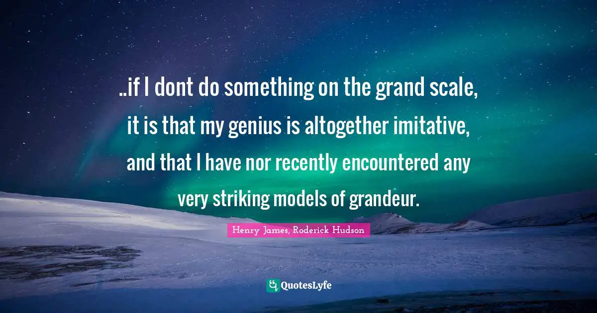 ..if I dont do something on the grand scale, it is that my genius is altogether imitative, and that I have nor recently encountered any very striking models of grandeur.