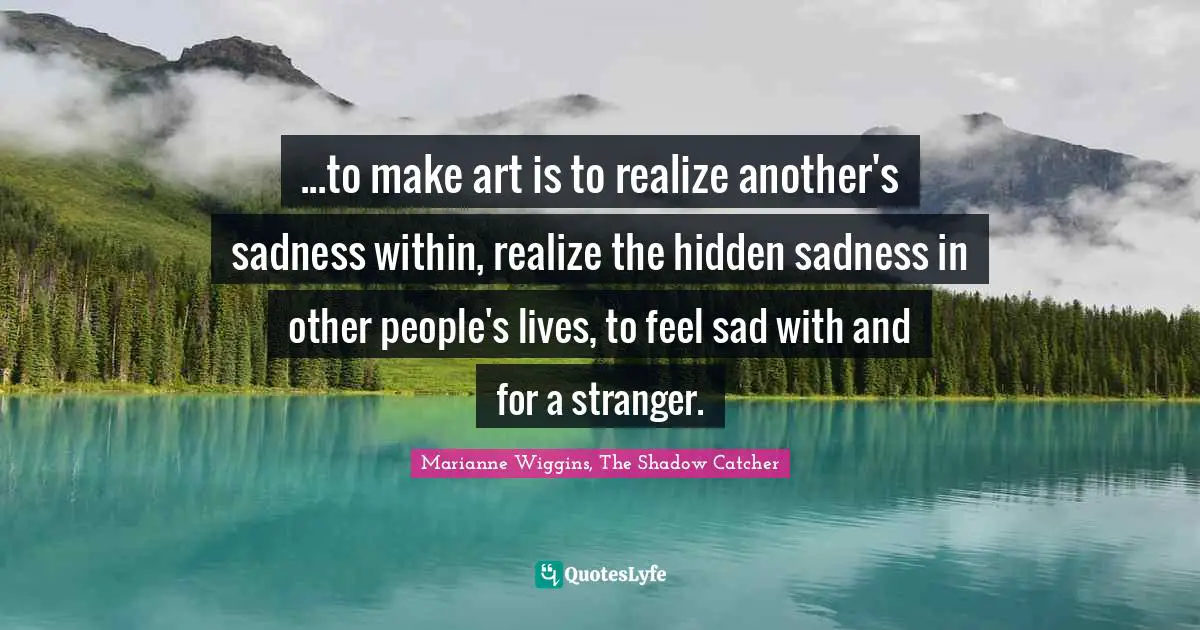 ...to make art is to realize another's sadness within, realize the hidden sadness in other people's lives, to feel sad with and for a stranger.