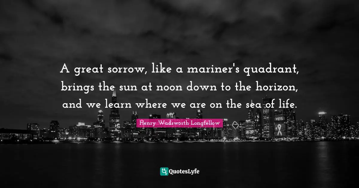 A great sorrow, like a mariner's quadrant, brings the sun at noon down to the horizon, and we learn where we are on the sea of life.