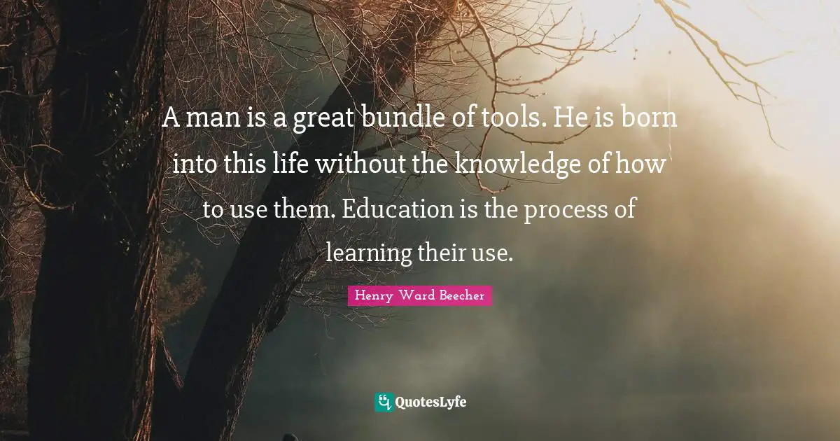A man is a great bundle of tools. He is born into this life without the knowledge of how to use them. Education is the process of learning their use.