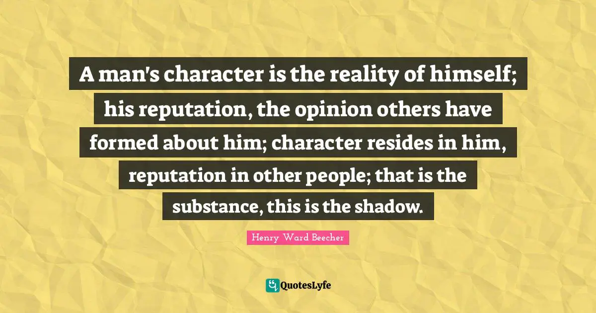 A man's character is the reality of himself; his reputation, the opinion others have formed about him; character resides in him, reputation in other people; that is the substance, this is the shadow.