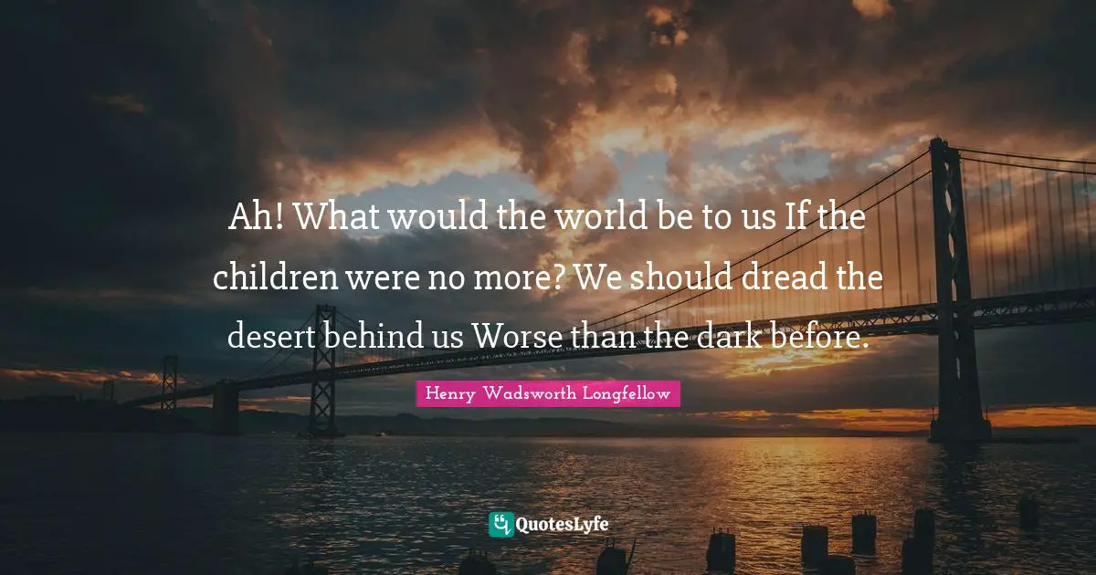 Ah! What would the world be to us If the children were no more? We should dread the desert behind us Worse than the dark before.