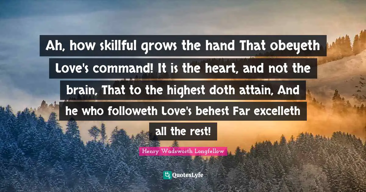 Ah, how skillful grows the hand That obeyeth Love's command! It is the heart, and not the brain, That to the highest doth attain, And he who followeth Love's behest Far excelleth all the rest!
