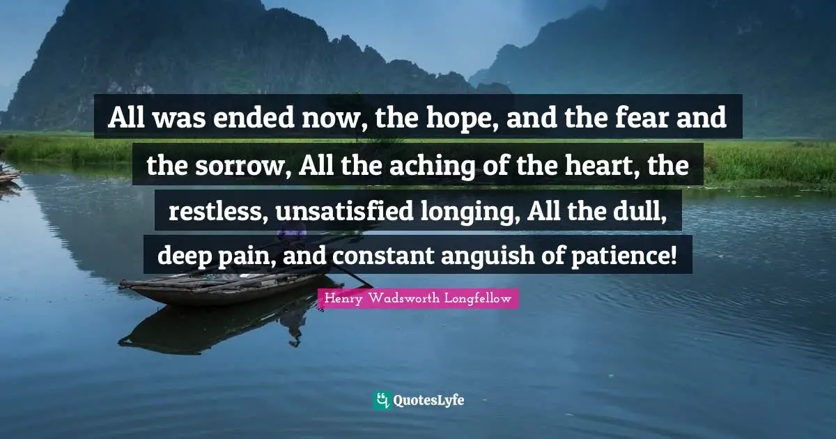 Anguish Quotes: "All was ended now, the hope, and the fear and the sorrow, All the aching of the heart, the restless, unsatisfied longing, All the dull, deep pain, and constant anguish of patience!"