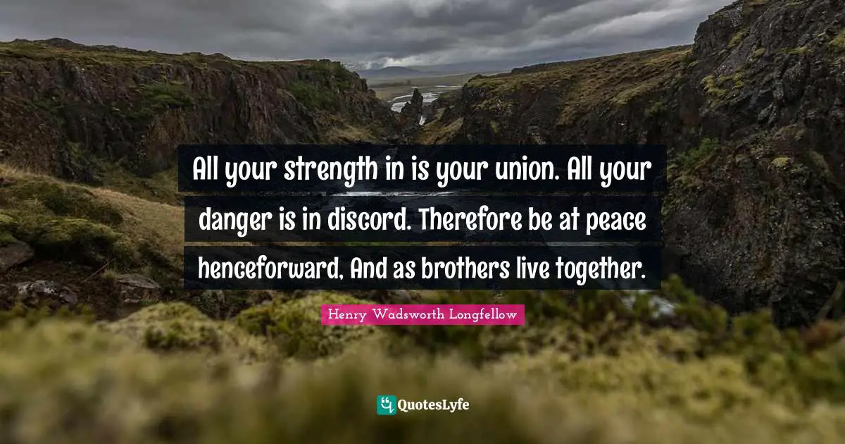 All your strength in is your union. All your danger is in discord. Therefore be at peace henceforward, And as brothers live together.