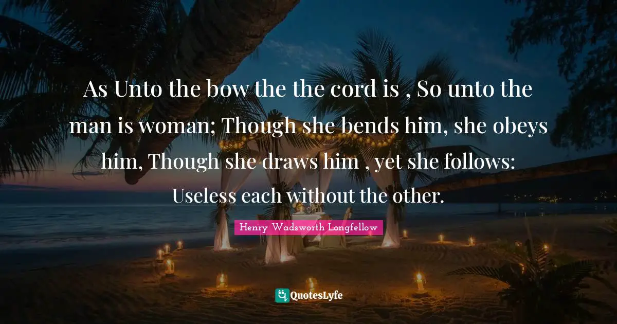 As Unto the bow the the cord is , So unto the man is woman; Though she bends him, she obeys him, Though she draws him , yet she follows: Useless each without the other.