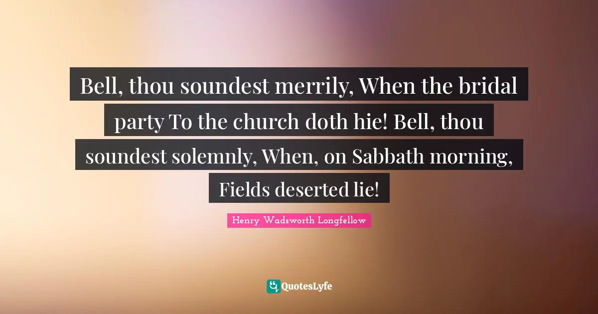 Bell, thou soundest merrily, When the bridal party To the church doth hie! Bell, thou soundest solemnly, When, on Sabbath morning, Fields deserted lie!